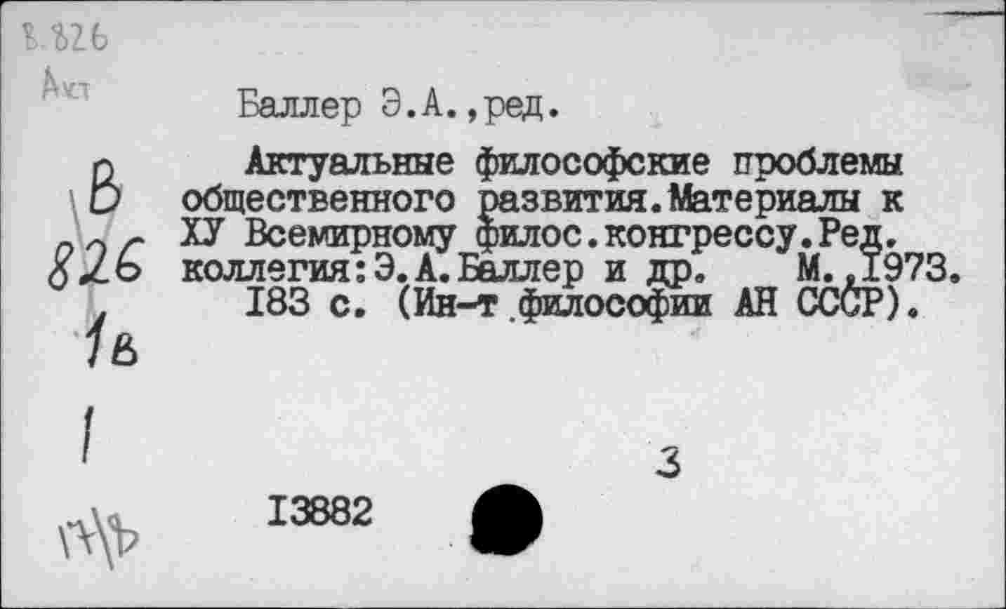 ﻿к.иь А «л	Баллер Э.А.,ред.
	Актуальные философские проблемы общественного развития.Материалы к ХУ Всемирному филос.конгрессу.Ред, коллегия:Э.А.Баллер и др. М.,1973 183 с. (Ин-т философии АН СССР).